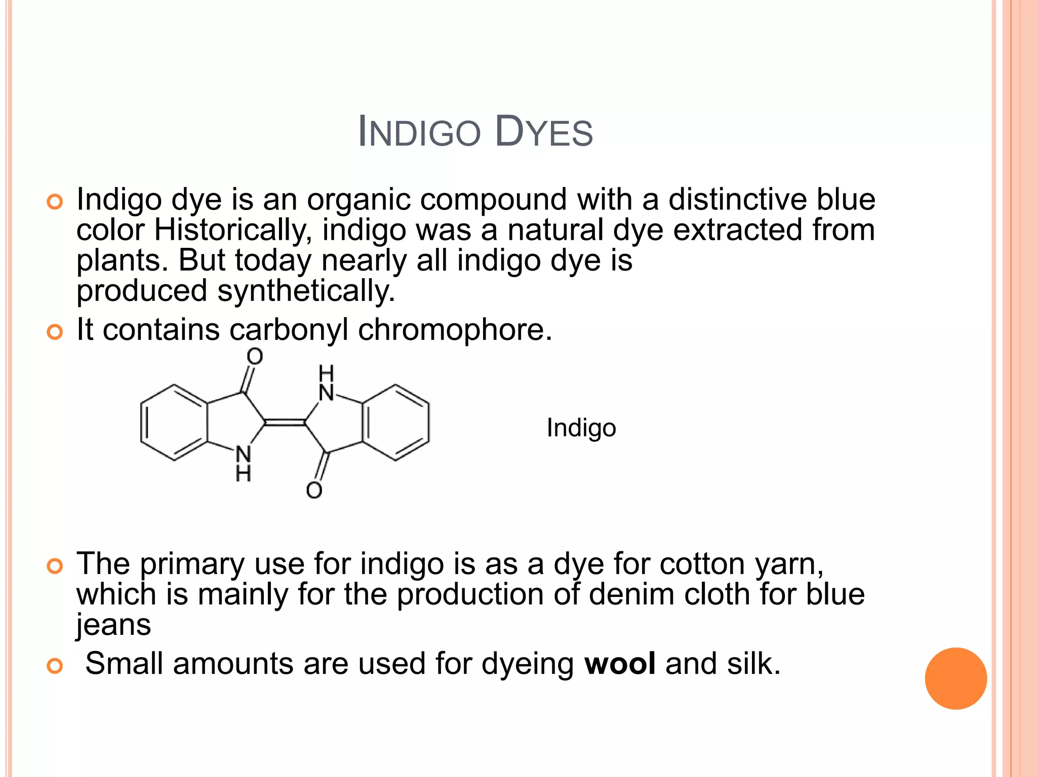 INDIGO DYES
 Indigo dye is an organic compound with a distinctive blue
color Historically, indigo was a natural dye extracted from
plants. But today nearly all indigo dye is
produced synthetically.
 It contains carbonyl chromophore.
 The primary use for indigo is as a dye for cotton yarn,
which is mainly for the production of denim cloth for blue
jeans
 Small amounts are used for dyeing wool and silk.
Indigo
 