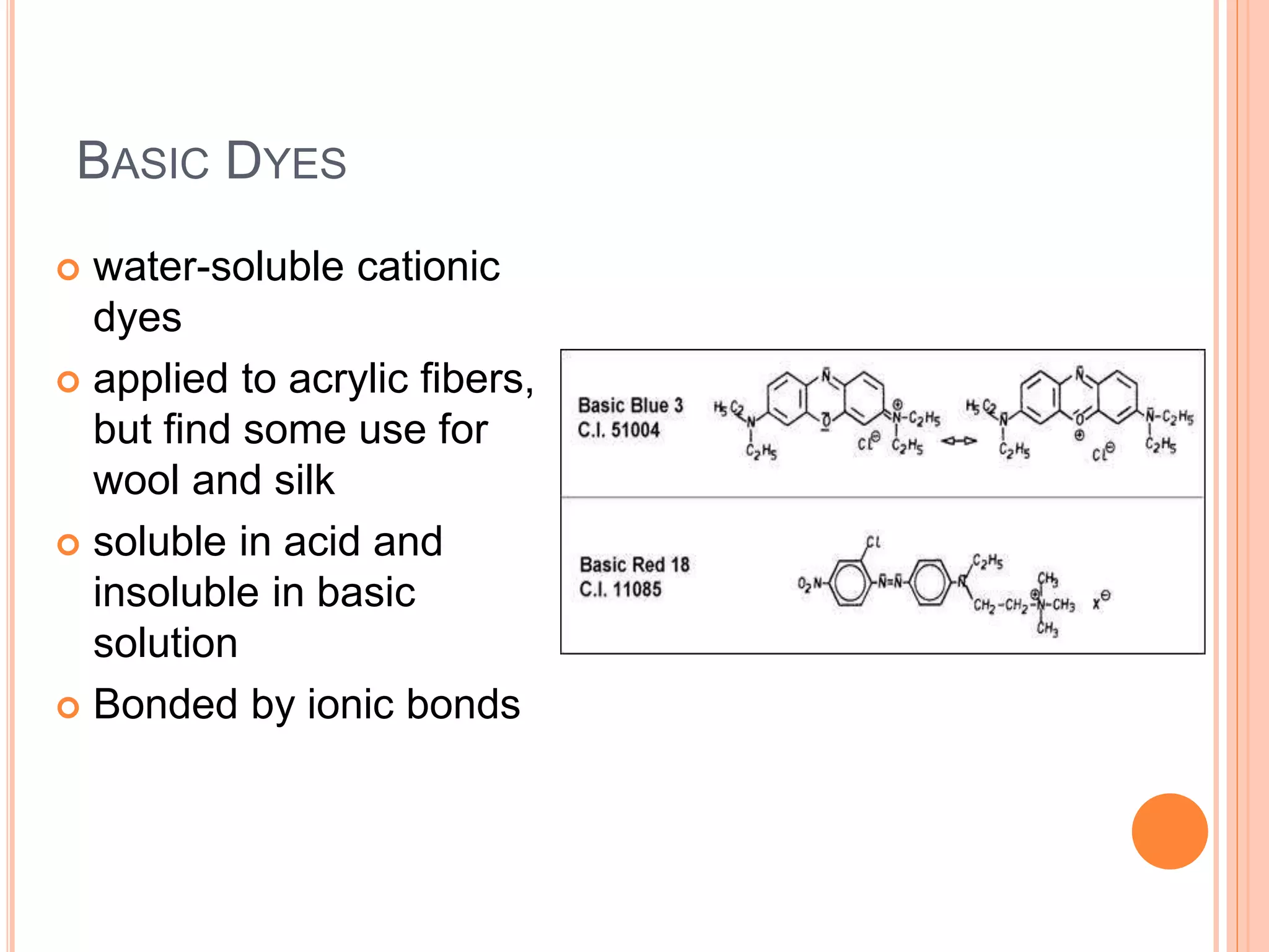 BASIC DYES
 water-soluble cationic
dyes
 applied to acrylic fibers,
but find some use for
wool and silk
 soluble in acid and
insoluble in basic
solution
 Bonded by ionic bonds
 