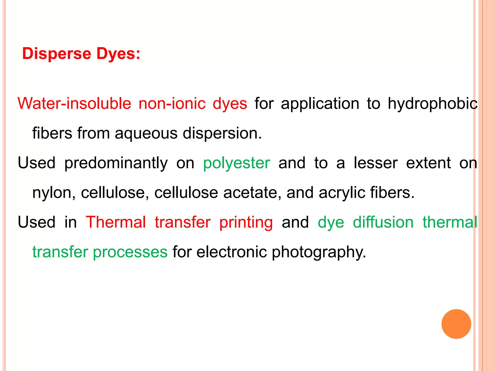 Disperse Dyes:
Water-insoluble non-ionic dyes for application to hydrophobic
fibers from aqueous dispersion.
Used predominantly on polyester and to a lesser extent on
nylon, cellulose, cellulose acetate, and acrylic fibers.
Used in Thermal transfer printing and dye diffusion thermal
transfer processes for electronic photography.
 