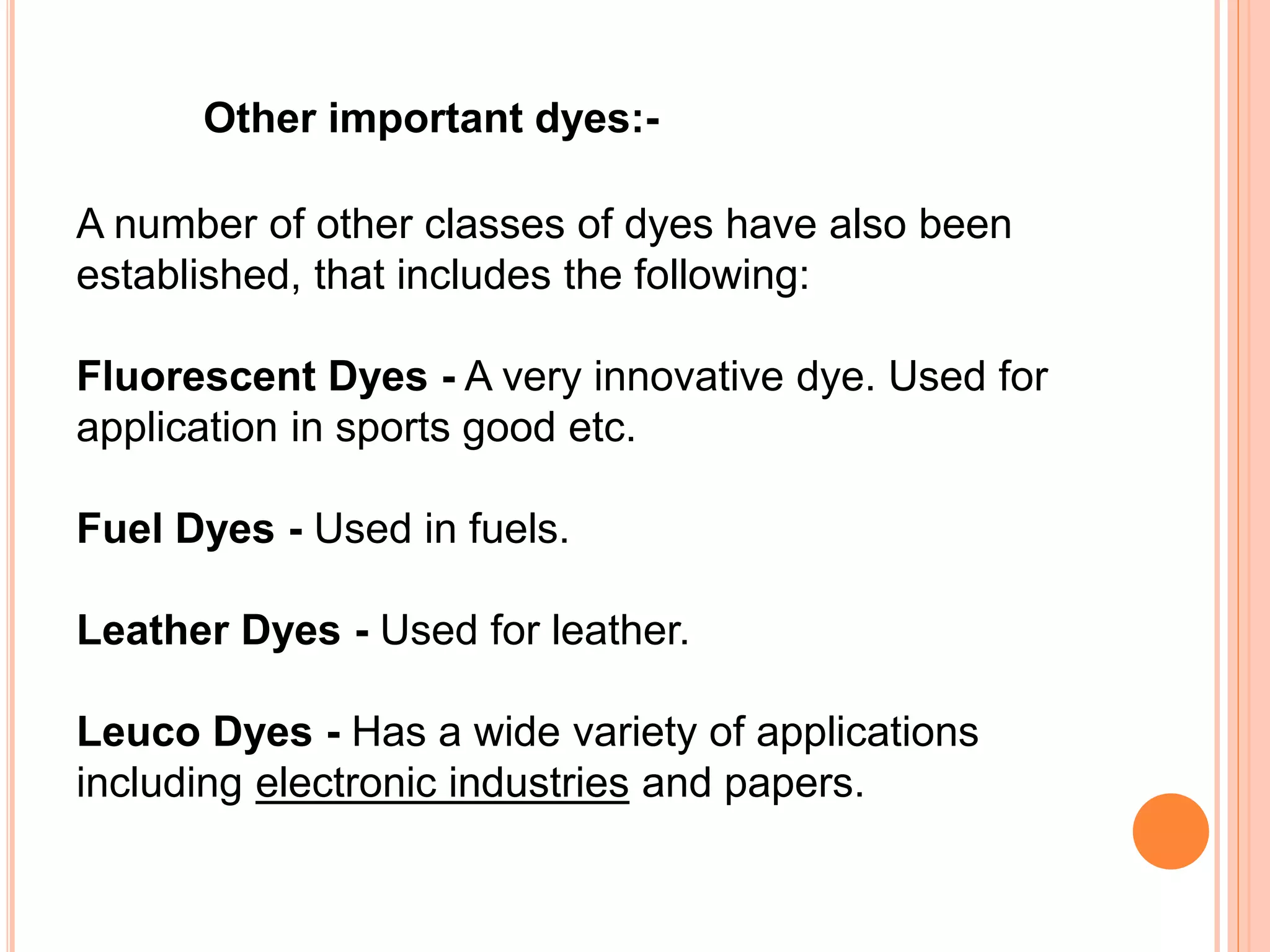 A number of other classes of dyes have also been
established, that includes the following:
Fluorescent Dyes - A very innovative dye. Used for
application in sports good etc.
Fuel Dyes - Used in fuels.
Leather Dyes - Used for leather.
Leuco Dyes - Has a wide variety of applications
including electronic industries and papers.
Other important dyes:-
 