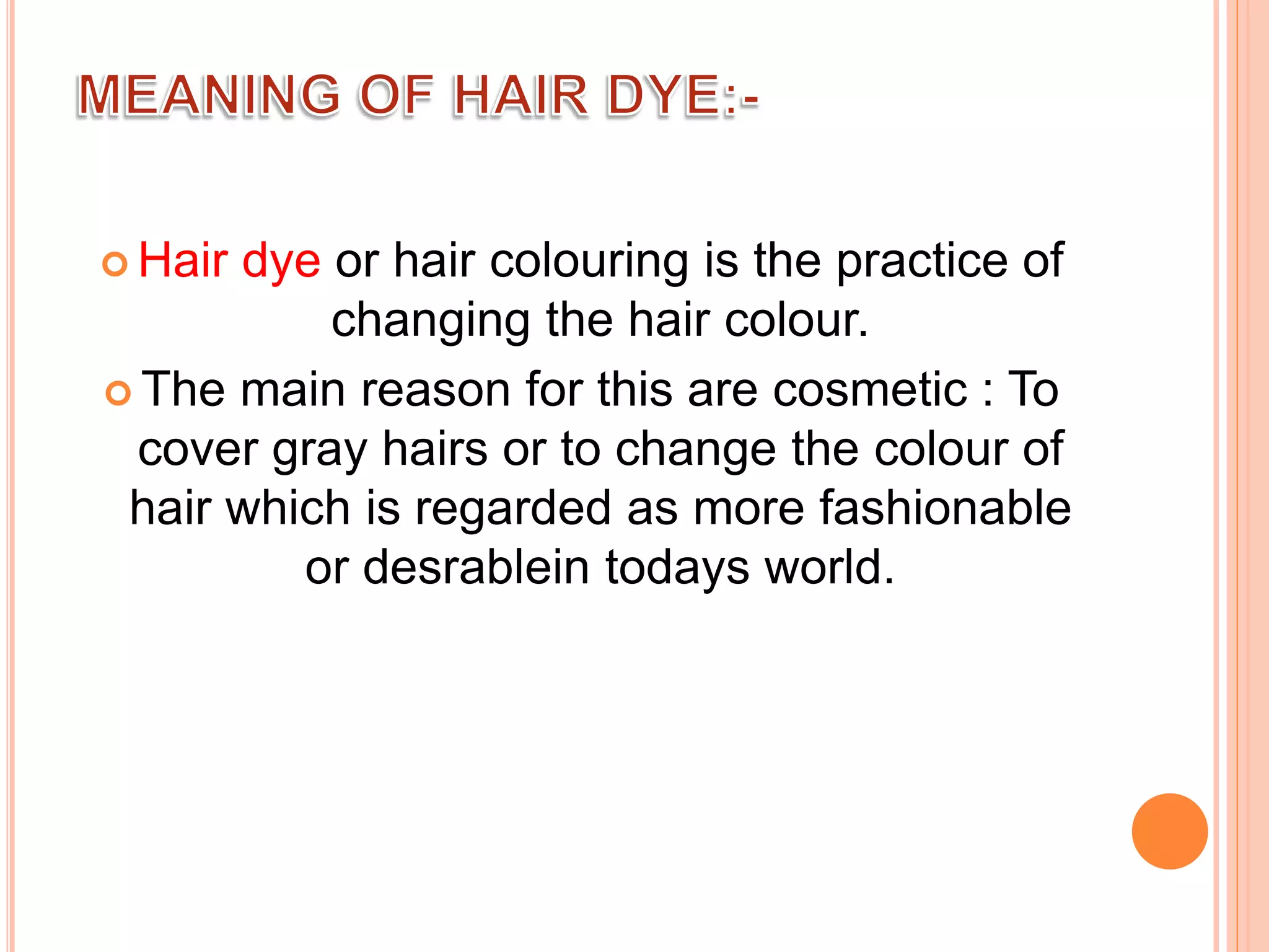  Hair dye or hair colouring is the practice of
changing the hair colour.
 The main reason for this are cosmetic : To
cover gray hairs or to change the colour of
hair which is regarded as more fashionable
or desrablein todays world.
 