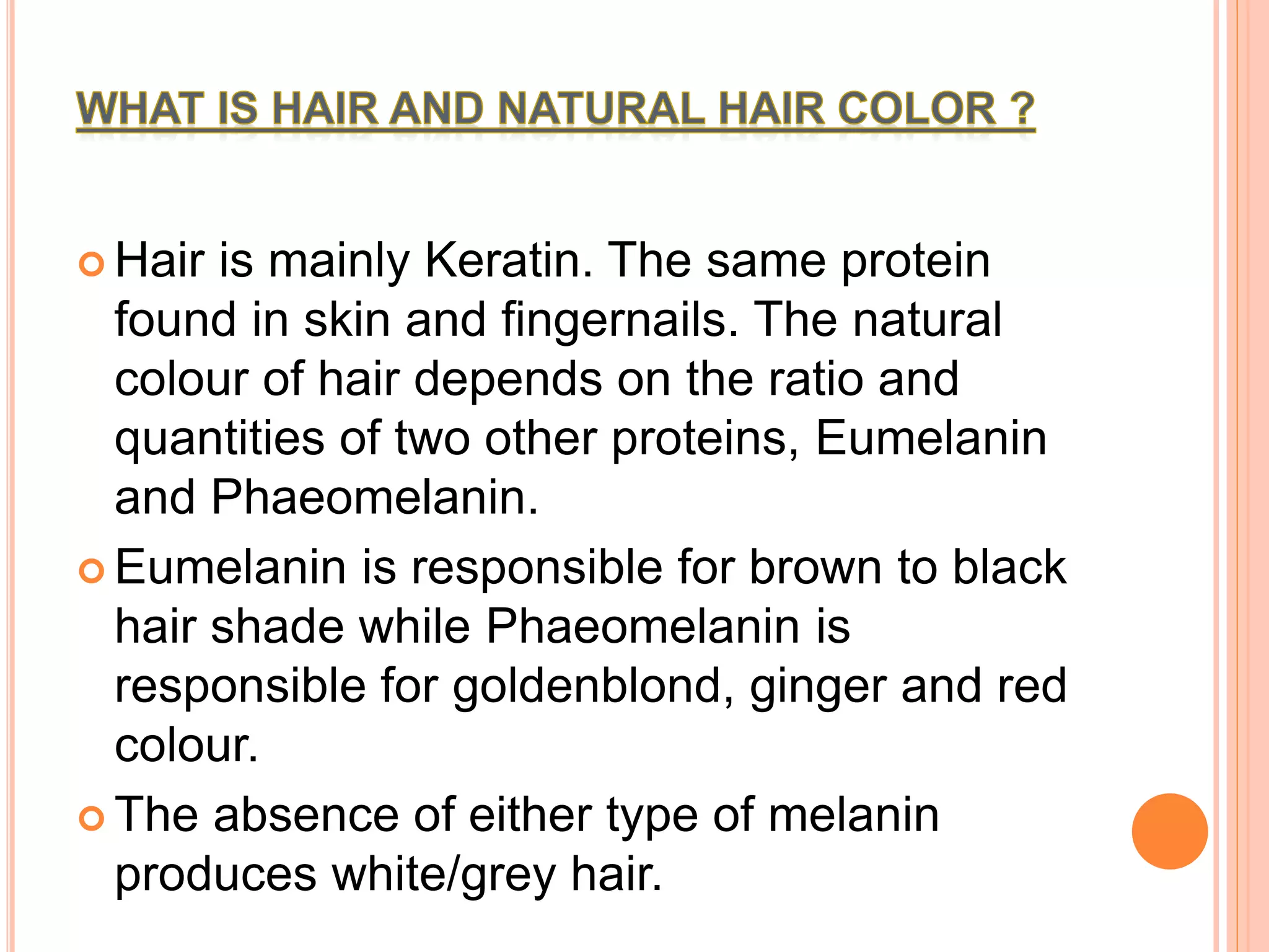  Hair is mainly Keratin. The same protein
found in skin and fingernails. The natural
colour of hair depends on the ratio and
quantities of two other proteins, Eumelanin
and Phaeomelanin.
 Eumelanin is responsible for brown to black
hair shade while Phaeomelanin is
responsible for goldenblond, ginger and red
colour.
 The absence of either type of melanin
produces white/grey hair.
 
