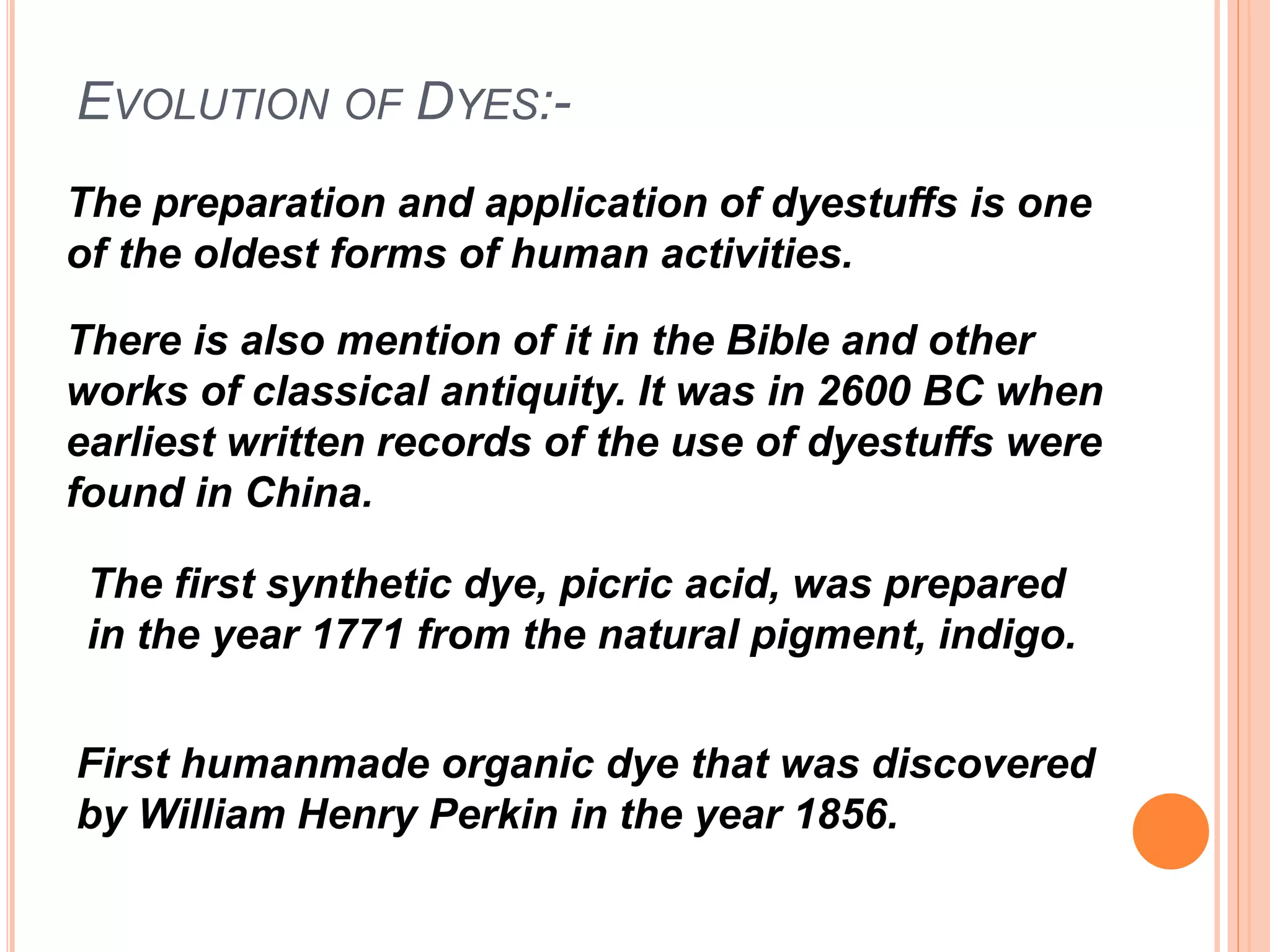 EVOLUTION OF DYES:-
The preparation and application of dyestuffs is one
of the oldest forms of human activities.
There is also mention of it in the Bible and other
works of classical antiquity. It was in 2600 BC when
earliest written records of the use of dyestuffs were
found in China.
First humanmade organic dye that was discovered
by William Henry Perkin in the year 1856.
The first synthetic dye, picric acid, was prepared
in the year 1771 from the natural pigment, indigo.
 