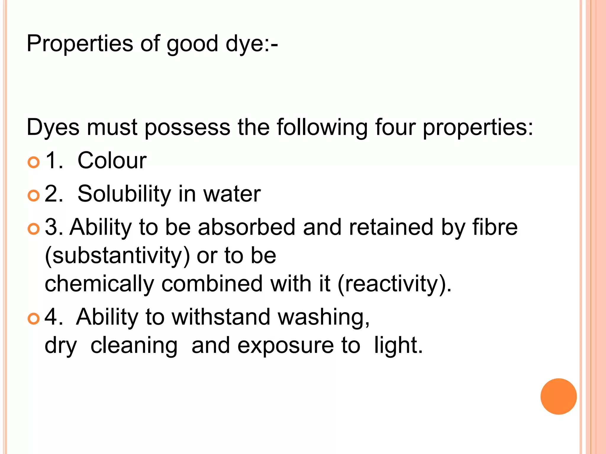 Properties of good dye:-
Dyes must possess the following four properties:
 1. Colour
 2. Solubility in water
 3. Ability to be absorbed and retained by fibre
(substantivity) or to be
chemically combined with it (reactivity).
 4. Ability to withstand washing,
dry cleaning and exposure to light.
 