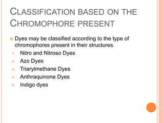 CLASSIFICATION BASED ON THE
CHROMOPHORE PRESENT
 Dyes may be classified according to the type of
chromophores present in their structures.
1. Nitro and Nitroso Dyes
2. Azo Dyes
3. Triarylmethane Dyes
4. Anthraquinone Dyes
5. Indigo dyes
 