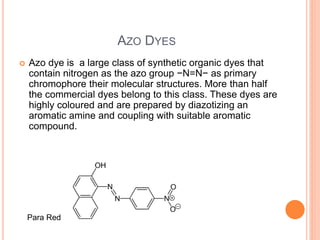 AZO DYES
 Azo dye is a large class of synthetic organic dyes that
contain nitrogen as the azo group −N=N− as primary
chromophore their molecular structures. More than half
the commercial dyes belong to this class. These dyes are
highly coloured and are prepared by diazotizing an
aromatic amine and coupling with suitable aromatic
compound.
Para Red
 