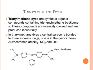 TRIARYLMETHANE DYES
 Triarylmethane dyes are synthetic organic
compounds containing triphenylmethane backbone
s. These compounds are intensely colored and are
produced industrially.
 In triarylmethane dyes a central carbon is bonded
to three aromatic rings, one is in the quinoid form.
Auxochromes areNH2, NR2 and OH.
Malachite Green
 