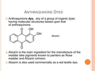 ANTHRAQUINONE DYES
 Anthraquinone dye, any of a group of organic dyes
having molecular structures based upon that
of anthraquinone.
 Alizarin is the main ingredient for the manufacture of the
madder lake pigments known to painters as Rose
madder and Alizarin crimson.
 Alizarin is also used commercially as a red textile dye.
Alizarin
 