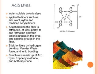 ACID DYES
 water-soluble anionic dyes
 applied to fibers such as
silk, wool, nylon and
modified acrylic fibers
 Attachment to the fiber is
attributed, at least partly, to
salt formation between
anionic groups in the dyes
and cationic groups in the
fiber.
 Stick to fibers by hydrogen
bonding, Van der Waals
force, and ionic bonding
 Structure is made up of Azo
dyes, Triphenylmethane,
and Anthraquinone
 
