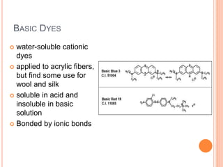 BASIC DYES
 water-soluble cationic
dyes
 applied to acrylic fibers,
but find some use for
wool and silk
 soluble in acid and
insoluble in basic
solution
 Bonded by ionic bonds
 