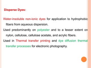 Disperse Dyes:
Water-insoluble non-ionic dyes for application to hydrophobic
fibers from aqueous dispersion.
Used predominantly on polyester and to a lesser extent on
nylon, cellulose, cellulose acetate, and acrylic fibers.
Used in Thermal transfer printing and dye diffusion thermal
transfer processes for electronic photography.
 