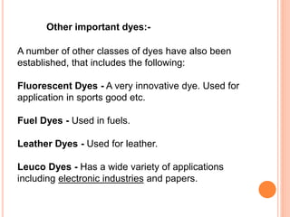 A number of other classes of dyes have also been
established, that includes the following:
Fluorescent Dyes - A very innovative dye. Used for
application in sports good etc.
Fuel Dyes - Used in fuels.
Leather Dyes - Used for leather.
Leuco Dyes - Has a wide variety of applications
including electronic industries and papers.
Other important dyes:-
 