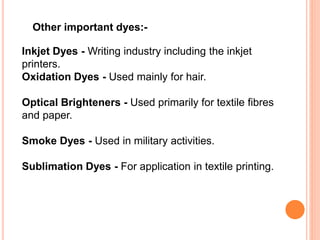 Other important dyes:-
Inkjet Dyes - Writing industry including the inkjet
printers.
Oxidation Dyes - Used mainly for hair.
Optical Brighteners - Used primarily for textile fibres
and paper.
Smoke Dyes - Used in military activities.
Sublimation Dyes - For application in textile printing.
 