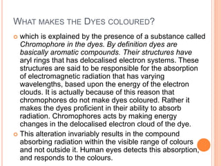 WHAT MAKES THE DYES COLOURED?
 which is explained by the presence of a substance called
Chromophore in the dyes. By definition dyes are
basically aromatic compounds. Their structures have
aryl rings that has delocalised electron systems. These
structures are said to be responsible for the absorption
of electromagnetic radiation that has varying
wavelengths, based upon the energy of the electron
clouds. It is actually because of this reason that
chromophores do not make dyes coloured. Rather it
makes the dyes proficient in their ability to absorb
radiation. Chromophores acts by making energy
changes in the delocalised electron cloud of the dye.
 This alteration invariably results in the compound
absorbing radiation within the visible range of colours
and not outside it. Human eyes detects this absorption,
and responds to the colours.
 