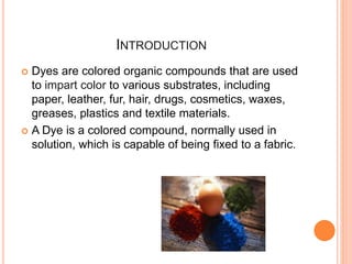 INTRODUCTION
 Dyes are colored organic compounds that are used
to impart color to various substrates, including
paper, leather, fur, hair, drugs, cosmetics, waxes,
greases, plastics and textile materials.
 A Dye is a colored compound, normally used in
solution, which is capable of being fixed to a fabric.
 