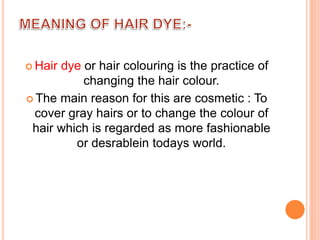  Hair dye or hair colouring is the practice of
changing the hair colour.
 The main reason for this are cosmetic : To
cover gray hairs or to change the colour of
hair which is regarded as more fashionable
or desrablein todays world.
 
