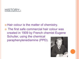 HISTORY:-
 Hair colour is the matter of chemistry.
 The first safe commercial hair colour was
created in 1909 by French chemist Eugene
Schuller, using the chemical
paraphenylenediamine (PPD).
 