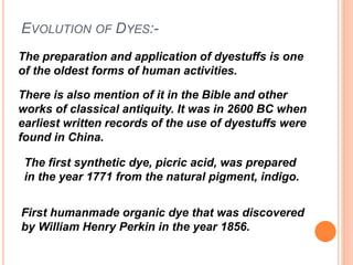 EVOLUTION OF DYES:-
The preparation and application of dyestuffs is one
of the oldest forms of human activities.
There is also mention of it in the Bible and other
works of classical antiquity. It was in 2600 BC when
earliest written records of the use of dyestuffs were
found in China.
First humanmade organic dye that was discovered
by William Henry Perkin in the year 1856.
The first synthetic dye, picric acid, was prepared
in the year 1771 from the natural pigment, indigo.
 
