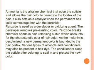 Ammonia is the alkaline chemical that open the cuticle
and allows the hair color to penetrate the Cortex of the
hair. It also acts as a catalyst when the permanent hair
color comes together with the peroxide.
Peroxide is used as a developer or oxidizing agent. The
developer removes pre-existing color. Peroxide breaks
chemical bonds in hair, releasing sulfur, which accounts
for the characterstic odor of hair color. As the melanin is
decolorized, a new permanent color is bounded to the
hair cortex. Various types of alcohols and conditioners
may also be present in hair dye. The conditioners close
the cuticle after coloring to seal in and protect the new
color.
 