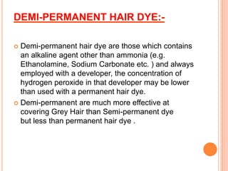  Demi-permanent hair dye are those which contains
an alkaline agent other than ammonia (e.g.
Ethanolamine, Sodium Carbonate etc. ) and always
employed with a developer, the concentration of
hydrogen peroxide in that developer may be lower
than used with a permanent hair dye.
 Demi-permanent are much more effective at
covering Grey Hair than Semi-permanent dye
but less than permanent hair dye .
 