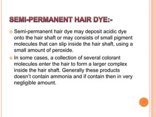  Semi-permanent hair dye may deposit acidic dye
onto the hair shaft or may consists of small pigment
molecules that can slip inside the hair shaft, using a
small amount of peroxide.
 In some cases, a collection of several colorant
molecules enter the hair to form a larger complex
inside the hair shaft. Generally these products
doesn’t contain ammonia and if contain then in very
negligible amount.
 