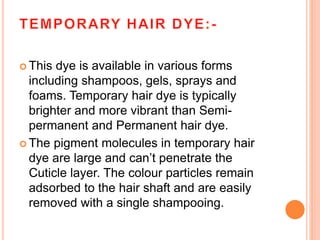  This dye is available in various forms
including shampoos, gels, sprays and
foams. Temporary hair dye is typically
brighter and more vibrant than Semi-
permanent and Permanent hair dye.
 The pigment molecules in temporary hair
dye are large and can’t penetrate the
Cuticle layer. The colour particles remain
adsorbed to the hair shaft and are easily
removed with a single shampooing.
 