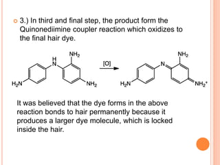  3.) In third and final step, the product form the
Quinonediimine coupler reaction which oxidizes to
the final hair dye.
It was believed that the dye forms in the above
reaction bonds to hair permanently because it
produces a larger dye molecule, which is locked
inside the hair.
 