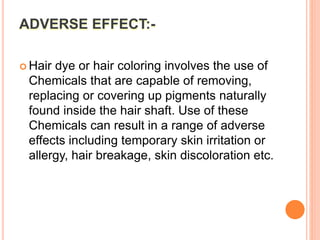 ADVERSE EFFECT:-
 Hair dye or hair coloring involves the use of
Chemicals that are capable of removing,
replacing or covering up pigments naturally
found inside the hair shaft. Use of these
Chemicals can result in a range of adverse
effects including temporary skin irritation or
allergy, hair breakage, skin discoloration etc.
 