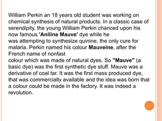 William Perkin an 18 years old student was working on
chemical synthesis of natural products. In a classic case of
serendipity, the young William Perkin chanced upon his
now famous 'Aniline Mauve' dye while he
was attempting to synthesize quinine, the only cure for
malaria. Perkin named his colour Mauveine, after the
French name of nonfast
colour which was made of natural dyes. So "Mauve" (a
basic dye) was the first synthetic dye stuff. Mauve was a
derivative of coal tar. It was the first mass produced dye,
that was commercially available and the idea was born that
a colour could be made in the factory. It was indeed a
revolution.
 