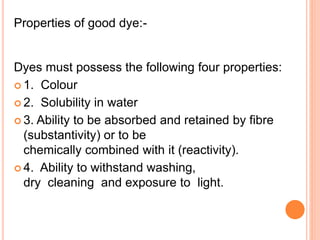 Properties of good dye:-
Dyes must possess the following four properties:
 1. Colour
 2. Solubility in water
 3. Ability to be absorbed and retained by fibre
(substantivity) or to be
chemically combined with it (reactivity).
 4. Ability to withstand washing,
dry cleaning and exposure to light.
 