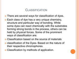 CLASSIFICATION
 There are several ways for classification of dyes.
 Each class of dye has a very unique chemistry,
structure and particular way of bonding. While
some dyes can react chemically with the substrates
forming strong bonds in the process, others can be
held by physical forces. Some of the prominent
ways of classification are:
 Classification based on the source of materials
 classification of the Dyes- Based on the nature of
their respective chromophores.
 Classification by methods of application.
 