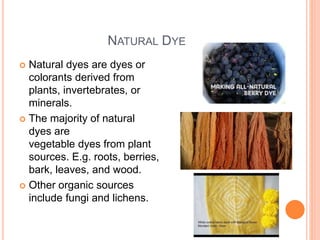 NATURAL DYE
 Natural dyes are dyes or
colorants derived from
plants, invertebrates, or
minerals.
 The majority of natural
dyes are
vegetable dyes from plant
sources. E.g. roots, berries,
bark, leaves, and wood.
 Other organic sources
include fungi and lichens.
 
