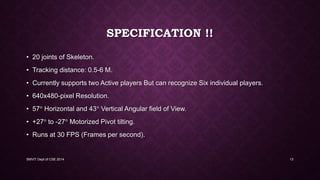 SPECIFICATION !!
• 20 joints of Skeleton.
• Tracking distance: 0.5-6 M.
• Currently supports two Active players But can recognize Six individual players.
• 640x480-pixel Resolution.
• 57 Horizontal and 43 Vertical Angular field of View.
• +27 to -27 Motorized Pivot tilting.
• Runs at 30 FPS (Frames per second).
SMVIT Dept of CSE 2014 13
 
