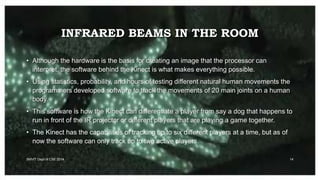 INFRARED BEAMS IN THE ROOM
SMVIT Dept of CSE 2014 14
• Although the hardware is the basis for creating an image that the processor can
interpret, the software behind the Kinect is what makes everything possible.
• Using statistics, probability, and hours of testing different natural human movements the
programmers developed software to track the movements of 20 main joints on a human
body.
• This software is how the Kinect can differentiate a player from say a dog that happens to
run in front of the IR projector or different players that are playing a game together.
• The Kinect has the capabilities of tracking up to six different players at a time, but as of
now the software can only track up to two active players.
 
