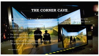 THE CORNER CAVE
• A Computer Assisted Virtual Environment (better known by the acronym CAVE) is an
immersive virtual reality environment where projectors are directed to three, four, five or
six of the walls of a room-sized cube.
• A CAVE is typically a video theater sited within
a larger room.
• The walls of a CAVE are typically made up
of rear-projection screens.
• The user wears 3D glasses inside the CAVE to see
3D graphics generated by the CAVE.
SMVIT Dept of CSE 2014 15
 