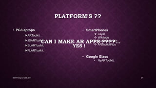 YES !
CAN I MAKE AR APPS ????...
• PC/Laptops
ARToolkit .
JSARToolkit.
SLARToolkit.
FLARToolkit.
SMVIT Dept of CSE 2014 21
PLATFORM'S ??
• SmartPhones
 Layar
 Wikitude
 Qualcomm API
 ARToolkitPlus
• Google Glass
• NyARToolkit.
 