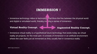 IMMERSION !
• Immersive technology refers to technology that blurs the line between the physical world
and digital or simulated world, thereby creating a sense of immersion.
• Immersive virtual reality is a hypothetical future technology that exists today as virtual
reality art projects, for the most part. It consists of immersion in an artificial environment
where the user feels just as immersed as they usually feel in consensus reality.
SMVIT Dept of CSE 2014 6
Virtual Reality Concept. Augmented Reality Concept.
 