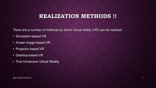 REALIZATION METHODS !!
There are a number of methods by which virtual reality (VR) can be realized.
• Simulation-based VR
• Avatar image-based VR
• Projector-based VR
• Desktop-based VR
• True Immersive Virtual Reality
SMVIT Dept of CSE 2014 7
 