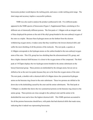 benzocaine product would depress the melting point, and cause a wider melting point range. The

short range and accuracy implies a successful synthesis.


       NMR was also used to analyze the product synthesized in lab. Five different peaks

appeared in the NMR spectra of benzocaine (Figure 2, Supplemental Data), correlating to five

different sets of chemically different protons. The first peak at 1.146ppm with an integral value

of three displayed the protons at the end of the ethyl group bonded to the non-carbonyl oxygen of

the ester as a triplet. Because these hydrogen atoms are the farthest from the electron

withdrawing oxygen atoms, it makes sense that they would have the lowest chemical shift, and

suffer the most shielding of all the protons of the molecule. The next peak, a quartet, at

4.140ppm corresponds to the hydrogen atoms on the carbon bonded to the non-carbonyl oxygen

atom of the ester. This CH2 group has less shielding than the aforementioned CH3 group, and

thus a higher chemical shift because it is closer to the oxygen atoms of the compound. The third

peak at 5.927ppm displays the two hydrogen atoms bonded to the amine substituent on the

benzyl functional group. These protons are deshielded by the nitrogen atom, but are not as

shifted as far as the next two peaks because they are so far from the oxygen atoms of the ester.

The next peak, a doublet with a chemical shift of 6.48ppm shows the symmetrical hydrogen

atoms on the benzene ring closest to the ester substituent. These two protons are shifted so far

down due to the deshielding caused by the ester and the amine substituents. The final peak at

7.568ppm is a doublet that shows the two symmetrical protons on the benzene ring closest to the

amine group. These protons are close enough to the carbonyl ester and the amine to be

deshielded the most and to have the highest chemical shift. This NMR spectrum accounted to

for all the protons benzocaine should have, with peaks that had chemical shifts that made sense,

indicating that it indeed was representing benzocaine.


                                                 5
 