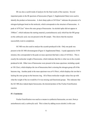 IR was also a useful mode of analysis for the final results of the reaction. Several

important peaks in the IR spectrum of benzocaine (Figure 3, Supplemental Data) were used to

identify the product as benzocaine. A short sharp spike at 3419.0cm-1 indicates the presence of a

nitrogen-hydrogen bond on the molecule, which corresponds to the structure of benzocaine. A

peak at 1679.2cm-1 shows the ester group of benzocaine. An alcohol spike did not appear at

3500cm-1, which indicates the starting material, p-aminobenzoic acid, which has the OH group

on the carboxylic acid, was not present in the IR sample. This shows that the reaction

successfully went to completion.


       GC-MS was also used to analyze the crystals produced in lab. Only one peak was

present in the GC-MS chromatogram (Figure 4, Supplemental Data). A peak appeared at 18.94

minutes; this corresponded to the peak on mass spectrum that had a value of 165.0m/z. This is

exactly the molecular weight of benzocaine, which indicates that this is what was in the crystals

produced in lab. Other ions of benzocaine were present in the mass spectrum, including a peak

at 150.12m/z, which displays the ion of benzocaine that is missing the nitrogen group off of the

benzene ring. Another peak in the mass spectrum was at 91.95m/z, which displays the ion that is

lacking the ester group on the benzene ring. All of these molecular weight values line up with

what the weight of the ion would be if it was missing said functional groups. This indicates that

the GC-MS does indeed depict benzocaine, the desired product of the Fischer Esterification

reaction.


IV. Conclusion


       Fischer Esterification was used as a means to synthesize benzocaine, an ester, from p-

aminobenzoic acid, a carboxylic acid. This is done by adding excess alcohol, in this case


                                                6
 