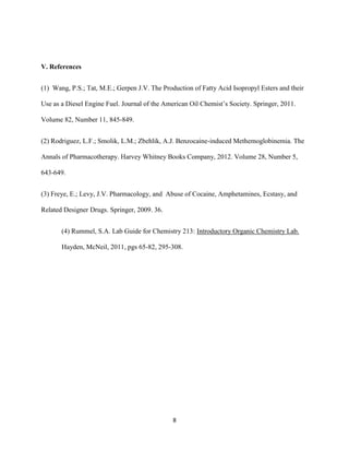 V. References


(1) Wang, P.S.; Tat, M.E.; Gerpen J.V. The Production of Fatty Acid Isopropyl Esters and their

Use as a Diesel Engine Fuel. Journal of the American Oil Chemist’s Society. Springer, 2011.

Volume 82, Number 11, 845-849.


(2) Rodriguez, L.F.; Smolik, L.M.; Zbehlik, A.J. Benzocaine-induced Methemoglobinemia. The

Annals of Pharmacotherapy. Harvey Whitney Books Company, 2012. Volume 28, Number 5,

643-649.


(3) Freye, E.; Levy, J.V. Pharmacology, and Abuse of Cocaine, Amphetamines, Ecstasy, and

Related Designer Drugs. Springer, 2009. 36.


       (4) Rummel, S.A. Lab Guide for Chemistry 213: Introductory Organic Chemistry Lab.

       Hayden, McNeil, 2011, pgs 65-82, 295-308.




                                               8
 