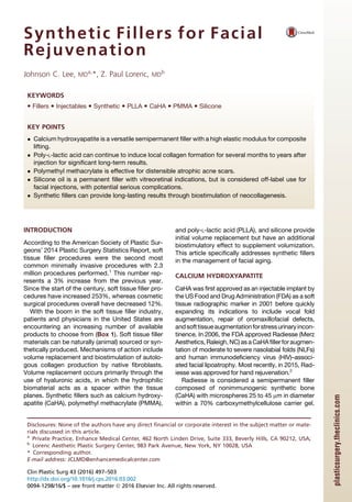 Synthetic Fillers for Facial
Rejuvenation
Johnson C. Lee, MDa,
*, Z. Paul Lorenc, MDb
INTRODUCTION
According to the American Society of Plastic Sur-
geons’ 2014 Plastic Surgery Statistics Report, soft
tissue filler procedures were the second most
common minimally invasive procedures with 2.3
million procedures performed.1
This number rep-
resents a 3% increase from the previous year.
Since the start of the century, soft tissue filler pro-
cedures have increased 253%, whereas cosmetic
surgical procedures overall have decreased 12%.
With the boom in the soft tissue filler industry,
patients and physicians in the United States are
encountering an increasing number of available
products to choose from (Box 1). Soft tissue filler
materials can be naturally (animal) sourced or syn-
thetically produced. Mechanisms of action include
volume replacement and biostimulation of autolo-
gous collagen production by native fibroblasts.
Volume replacement occurs primarily through the
use of hyaluronic acids, in which the hydrophilic
biomaterial acts as a spacer within the tissue
planes. Synthetic fillers such as calcium hydroxy-
apatite (CaHA), polymethyl methacrylate (PMMA),
and poly-L-lactic acid (PLLA), and silicone provide
initial volume replacement but have an additional
biostimulatory effect to supplement volumization.
This article specifically addresses synthetic fillers
in the management of facial aging.
CALCIUM HYDROXYAPATITE
CaHA was first approved as an injectable implant by
the US Food and Drug Administration (FDA) as a soft
tissue radiographic marker in 2001 before quickly
expanding its indications to include vocal fold
augmentation, repair of oromaxillofacial defects,
andsofttissueaugmentationforstressurinaryincon-
tinence. In 2006, the FDA approved Radiesse (Merz
Aesthetics, Raleigh, NC) as a CaHAfiller foraugmen-
tation of moderate to severe nasolabial folds (NLFs)
and human immunodeficiency virus (HIV)–associ-
ated facial lipoatrophy. Most recently, in 2015, Rad-
iesse was approved for hand rejuvenation.2
Radiesse is considered a semipermanent filler
composed of nonimmunogenic synthetic bone
(CaHA) with microspheres 25 to 45 mm in diameter
within a 70% carboxymethylcellulose carrier gel.
Disclosures: None of the authors have any direct financial or corporate interest in the subject matter or mate-
rials discussed in this article.
a
Private Practice, Enhance Medical Center, 462 North Linden Drive, Suite 333, Beverly Hills, CA 90212, USA;
b
Lorenc Aesthetic Plastic Surgery Center, 983 Park Avenue, New York, NY 10028, USA
* Corresponding author.
E-mail address: JCLMD@enhancemedicalcenter.com
KEYWORDS
 Fillers  Injectables  Synthetic  PLLA  CaHA  PMMA  Silicone
KEY POINTS
 Calcium hydroxyapatite is a versatile semipermanent filler with a high elastic modulus for composite
lifting.
 Poly-L-lactic acid can continue to induce local collagen formation for several months to years after
injection for significant long-term results.
 Polymethyl methacrylate is effective for distensible atrophic acne scars.
 Silicone oil is a permanent filler with vitreoretinal indications, but is considered off-label use for
facial injections, with potential serious complications.
 Synthetic fillers can provide long-lasting results through biostimulation of neocollagenesis.
Clin Plastic Surg 43 (2016) 497–503
http://dx.doi.org/10.1016/j.cps.2016.03.002
0094-1298/16/$ – see front matter Ó 2016 Elsevier Inc. All rights reserved.
plasticsurgery.theclinics.com
 