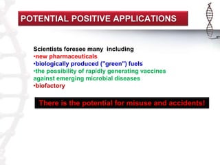 POTENTIAL POSITIVE APPLICATIONS 
Scientists foresee many including 
•new pharmaceuticals 
•biologically produced ("green") fuels 
•the possibility of rapidly generating vaccines 
against emerging microbial diseases 
•biofactory 
There is the potential for misuse and accidents! 
 