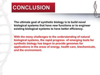 CONCLUSION 
The ultimate goal of synthetic biology is to build novel 
biological systems that have new functions or to engineer 
existing biological systems to have better efficiency. 
With the many challenges to the understanding of natural 
biological systems, the rapid progress of emerging tools for 
synthetic biology has begun to provide genomes for 
applications in the areas of energy, health care, biochemicals, 
and the environment. 
 