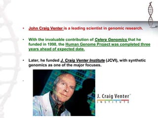 • John Craig Venter is a leading scientist in genomic research. 
• With the invaluable contribution of Celera Genomics that he 
funded in 1998, the Human Genome Project was completed three 
years ahead of expected date. 
• Later, he funded J. Craig Venter Institute (JCVI), with synthetic 
genomics as one of the major focuses. 
` 
 