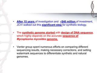 • After 15 years of investigation and ~$40 million of investment, 
JCVI walked out this significant step for synthetic biology. 
• The synthetic genome started with design of DNA sequence, 
which highly depends on the accurate sequence of 
Mycoplasma mycoides genome. 
• Venter group spent numerous efforts on comparing different 
sequencing results, making necessary corrections, and setting 
watermark sequences to differentiate synthetic and natural 
genomes. 
 
