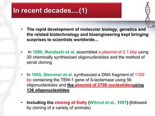In recent decades....(1) 
• The rapid development of molecular biology, genetics and 
the related biotechnology and bioengineering kept bringing 
surprises to scientists worldwide... 
• In 1990, Mandecki et al. assembled a plasmid of 2.1 kbp using 
30 chemically synthesized oligonucleotides and the method of 
serial cloning 
• In 1995, Stemmer et al. synthesized a DNA fragment of 1100 
bp containing the TEM-1 gene of ß-lactamase using 56 
oligonucleotides and the plasmid of 2700 nucleotidesusing 
136 oligonucleotides 
• Including the cloning of Dolly (Wilmut et al., 1997) (followed 
by cloning of a variety of animals) 
 