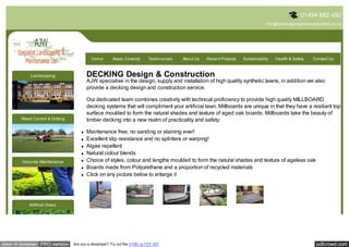 01494 882 492
                                                                                                                                    info@landscapingandweedcontrol.co.uk




                                           Home        Areas Covered       Testimonials   About Us   Recent Projects   Sustainability   Health & Safety   Contact Us



            Landscaping                 DECKING Design & Construction
                                        AJW specialise in the design, supply and installation of high quality synthetic lawns, in addition we also
                                        provide a decking design and construction service.

                                        Our dedicated team combines creativity with technical proficiency to provide high quality MILLBOARD
                                        decking systems that will compliment your artificial lawn. Millboards are unique in that they have a resiliant top
                                        surface moulded to form the natural shades and texture of aged oak boards. Millboards take the beauty of
       Weed Control & Gritting          timber decking into a new realm of practicality and safety:

                                        Maintenance free, no sanding or staining ever!
                                        Excellent slip resistance and no splinters or warping!
                                        Algae repellent
                                        Natural colour blends
        Grounds Maintenance             Choice of styles, colour and lengths moulded to form the natural shades and texture of ageless oak
                                        Boards made from Polyurethane and a proportion of recycled materials
                                        Click on any picture below to enlarge it




           Artificial Grass




open in browser PRO version      Are you a developer? Try out the HTML to PDF API                                                                          pdfcrowd.com
 