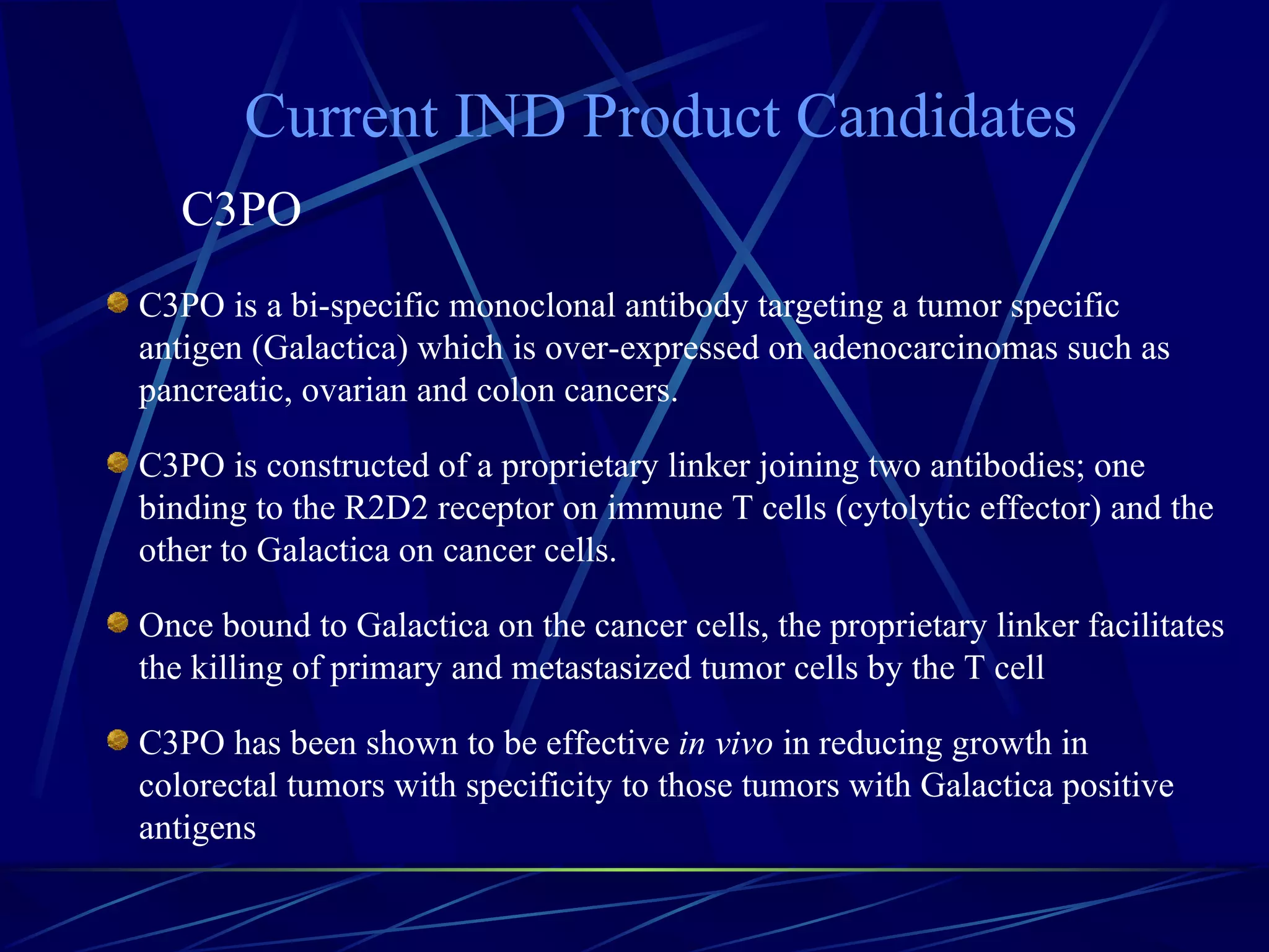 Current IND Product Candidates
   C3PO
C3PO is a bi-specific monoclonal antibody targeting a tumor specific
antigen (Galactica) which is over-expressed on adenocarcinomas such as
pancreatic, ovarian and colon cancers.

C3PO is constructed of a proprietary linker joining two antibodies; one
binding to the R2D2 receptor on immune T cells (cytolytic effector) and the
other to Galactica on cancer cells.

Once bound to Galactica on the cancer cells, the proprietary linker facilitates
the killing of primary and metastasized tumor cells by the T cell

C3PO has been shown to be effective in vivo in reducing growth in
colorectal tumors with specificity to those tumors with Galactica positive
antigens
 