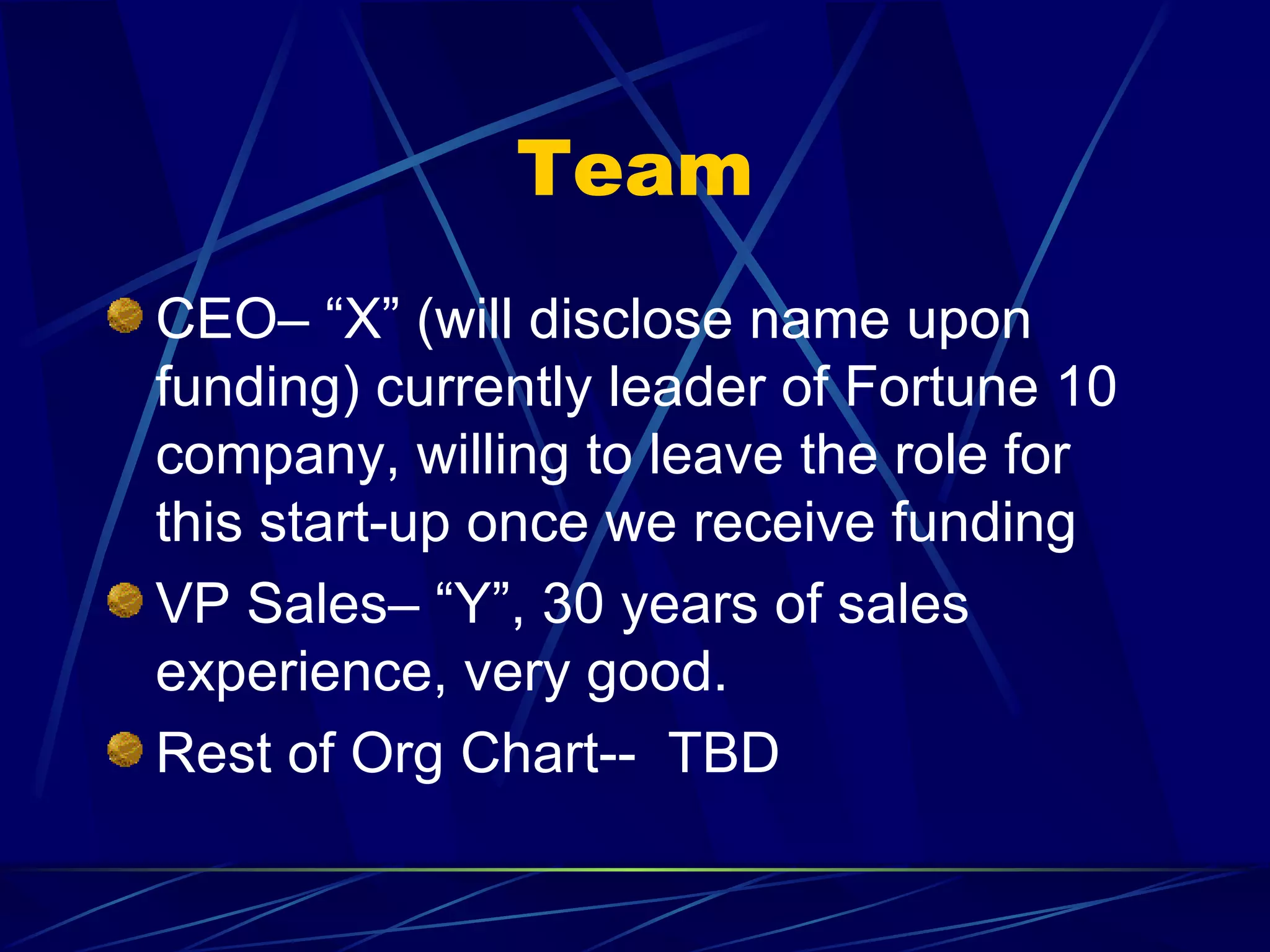 Team
CEO– “X” (will disclose name upon
funding) currently leader of Fortune 10
company, willing to leave the role for
this start-up once we receive funding
VP Sales– “Y”, 30 years of sales
experience, very good.
Rest of Org Chart-- TBD
 